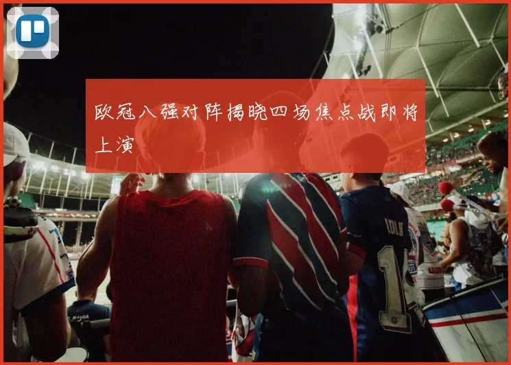 欧冠八强对阵揭晓四场焦点战即将上演