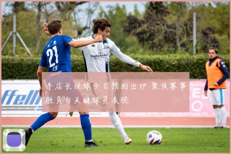 李店长说球今日预测出炉 聚焦赛事胜负与关键球员表现