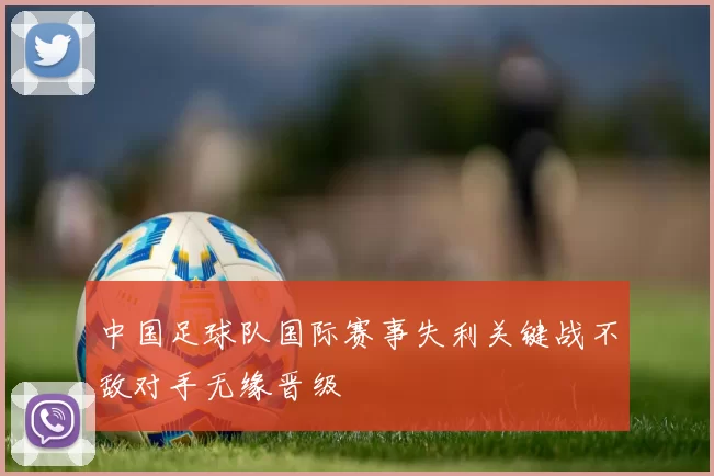 中国足球队国际赛事失利关键战不敌对手无缘晋级