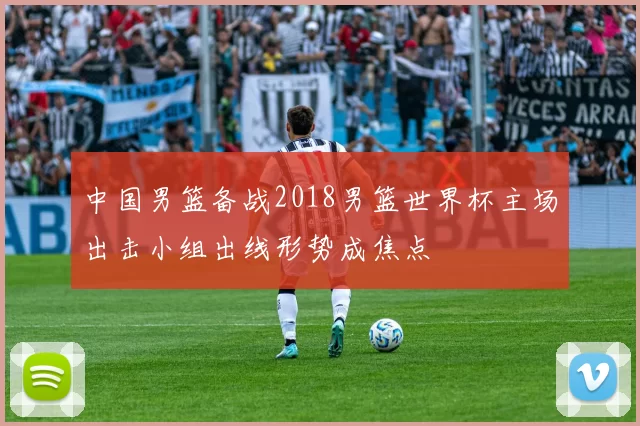 中国男篮备战2018男篮世界杯主场出击小组出线形势成焦点
