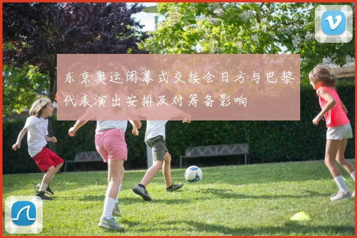 东京奥运闭幕式交接会日方与巴黎代表演出安排及对筹备影响