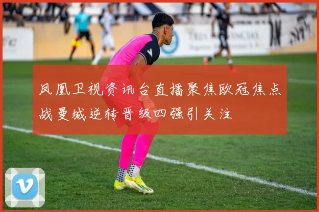 凤凰卫视资讯台直播聚焦欧冠焦点战曼城逆转晋级四强引关注