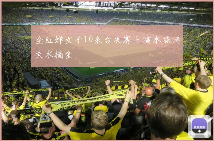 全红婵女子10米台决赛上演水花消失术摘金