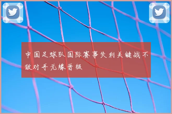 中国足球队国际赛事失利关键战不敌对手无缘晋级