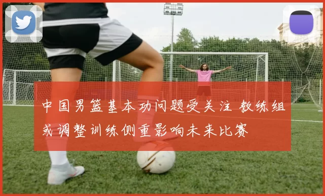 中国男篮基本功问题受关注 教练组或调整训练侧重影响未来比赛