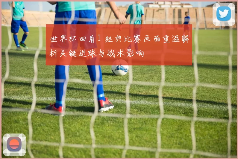 世界杯回看1 经典比赛画面重温解析关键进球与战术影响