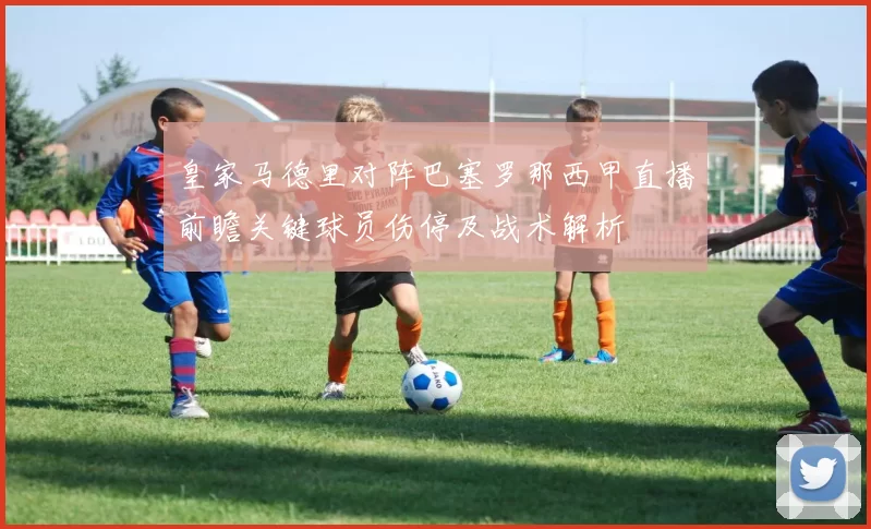 皇家马德里对阵巴塞罗那西甲直播前瞻关键球员伤停及战术解析