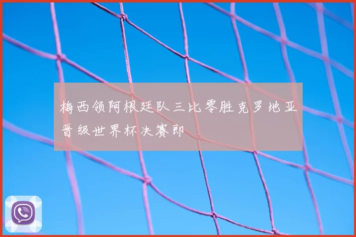 梅西领阿根廷队三比零胜克罗地亚晋级世界杯决赛即