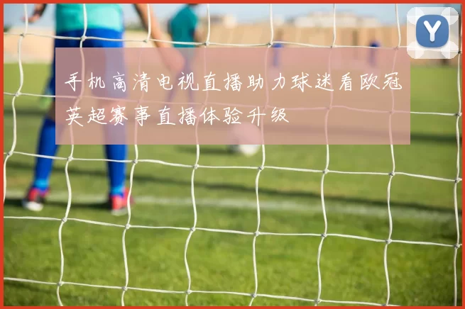 手机高清电视直播助力球迷看欧冠英超赛事直播体验升级