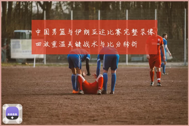 中国男篮与伊朗亚运比赛完整录像回放重温关键战术与比分转折