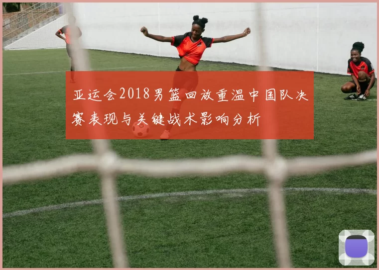亚运会2018男篮回放重温中国队决赛表现与关键战术影响分析