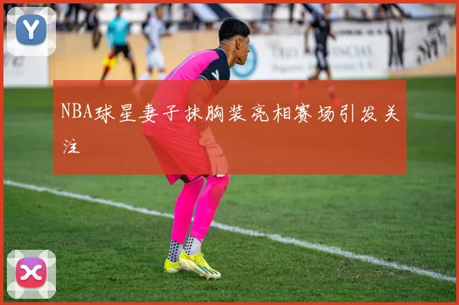 NBA球星妻子抹胸装亮相赛场引发关注