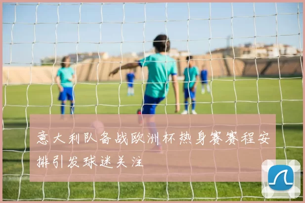 意大利队备战欧洲杯热身赛赛程安排引发球迷关注