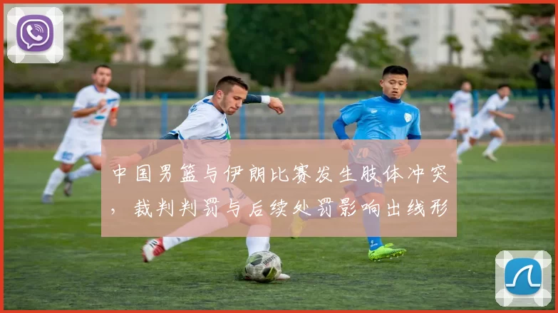 中国男篮与伊朗比赛发生肢体冲突,裁判判罚与后续处罚影响出线形势