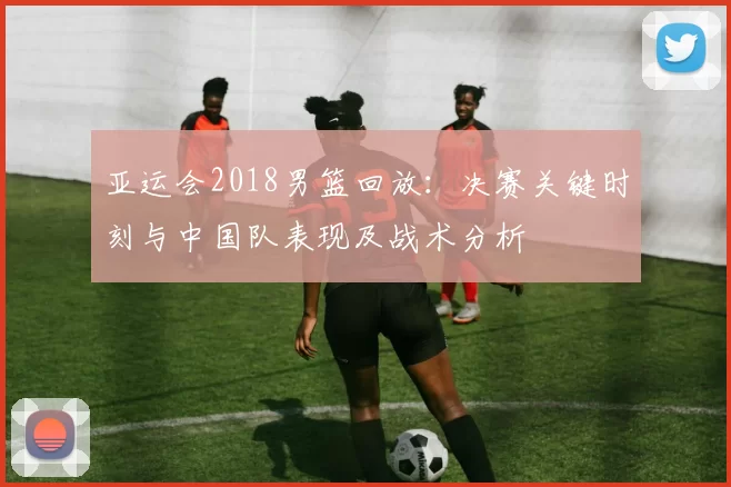 亚运会2018男篮回放：决赛关键时刻与中国队表现及战术分析