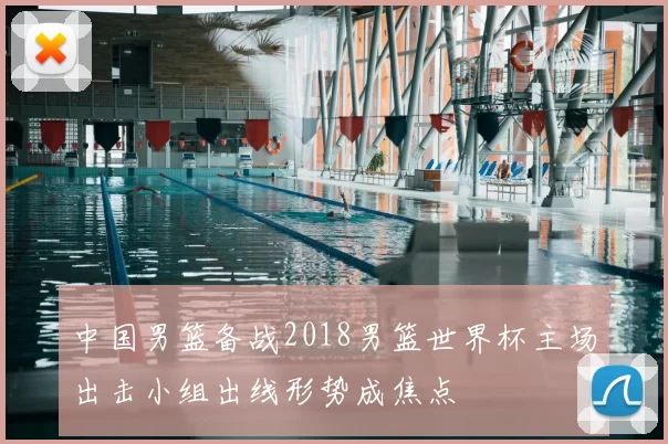 中国男篮备战2018男篮世界杯主场出击小组出线形势成焦点