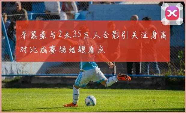 李慕豪与2米35巨人合影引关注身高对比成赛场话题看点