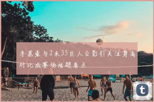 李慕豪与2米35巨人合影引关注身高对比成赛场话题看点