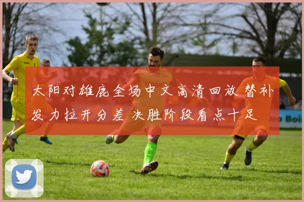太阳对雄鹿全场中文高清回放 替补发力拉开分差 决胜阶段看点十足