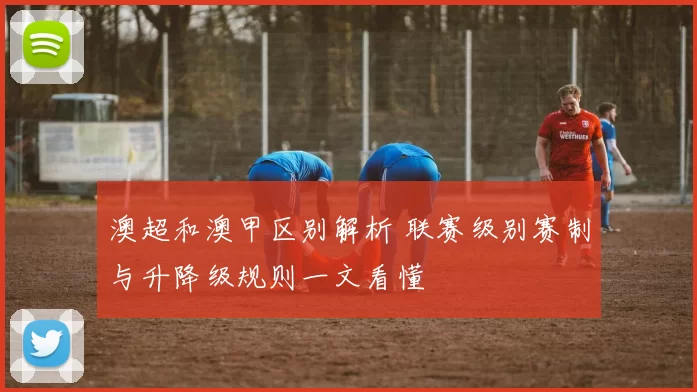 澳超和澳甲区别解析 联赛级别赛制与升降级规则一文看懂