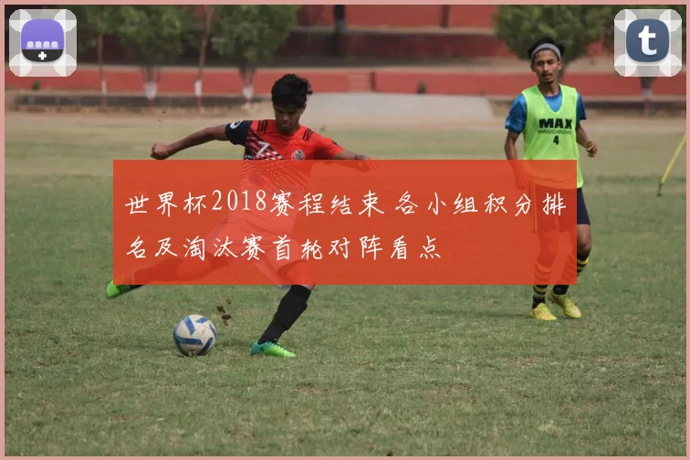 世界杯2018赛程结束 各小组积分排名及淘汰赛首轮对阵看点