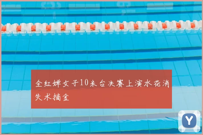 全红婵女子10米台决赛上演水花消失术摘金