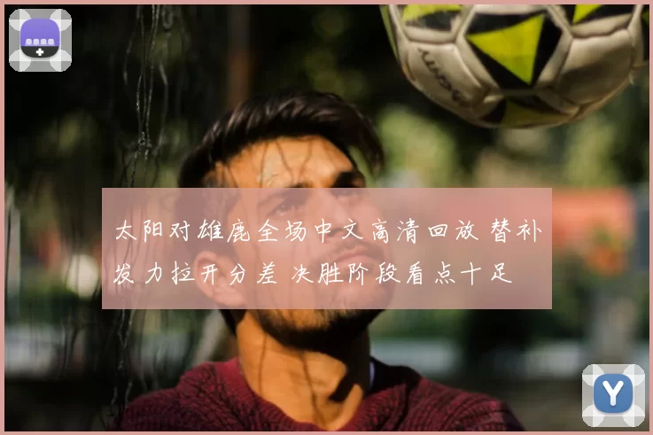 太阳对雄鹿全场中文高清回放 替补发力拉开分差 决胜阶段看点十足