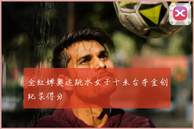 全红婵奥运跳水女子十米台夺金创纪录得分