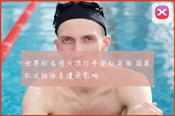 世界杯名将头顶对手染红离场 国家队攻防体系遭受影响